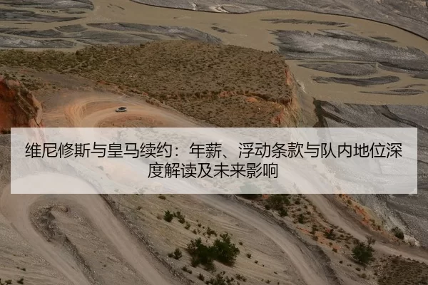 维尼修斯与皇马续约：年薪、浮动条款与队内地位深度解读及未来影响